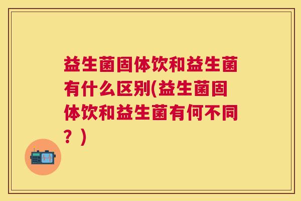 益生菌固体饮和益生菌有什么区别(益生菌固体饮和益生菌有何不同？)