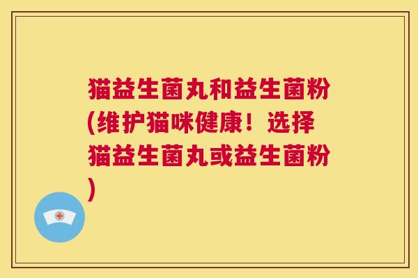 猫益生菌丸和益生菌粉(维护猫咪健康！选择猫益生菌丸或益生菌粉)