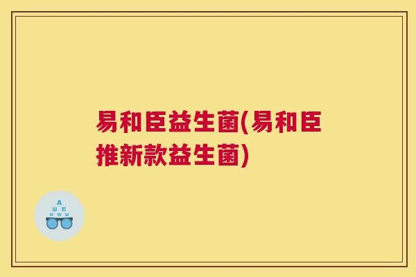 易和臣益生菌(易和臣推新款益生菌)