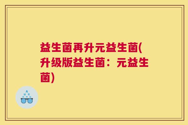 益生菌再升元益生菌(升级版益生菌：元益生菌)
