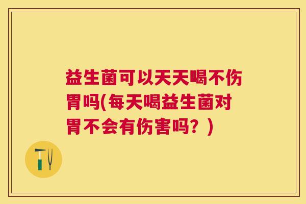 益生菌可以天天喝不伤胃吗(每天喝益生菌对胃不会有伤害吗？)