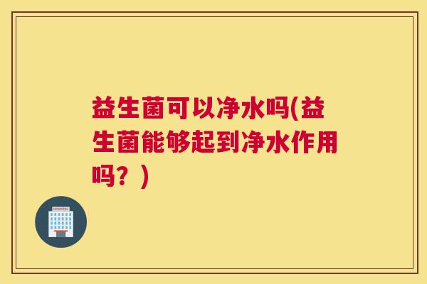 益生菌可以净水吗(益生菌能够起到净水作用吗？)
