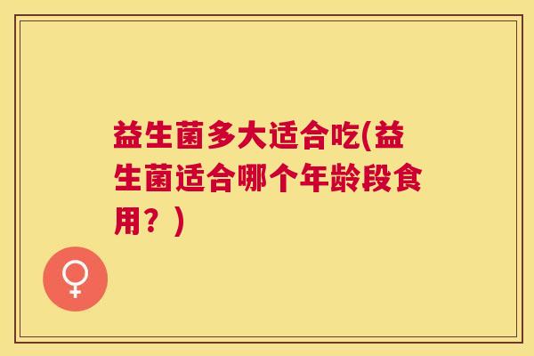 益生菌多大适合吃(益生菌适合哪个年龄段食用？)