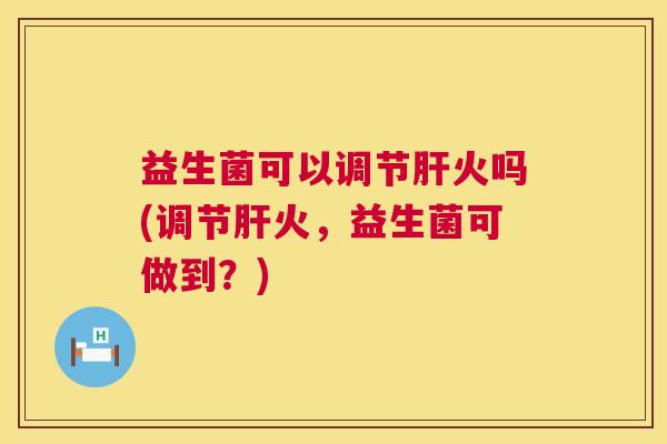 益生菌可以调节肝火吗(调节肝火，益生菌可做到？)