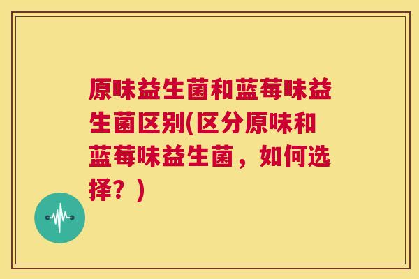 原味益生菌和蓝莓味益生菌区别(区分原味和蓝莓味益生菌，如何选择？)