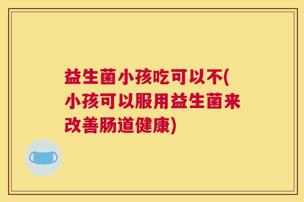 益生菌小孩吃可以不(小孩可以服用益生菌来改善肠道健康)