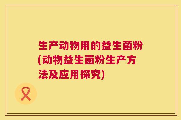 生产动物用的益生菌粉(动物益生菌粉生产方法及应用探究)