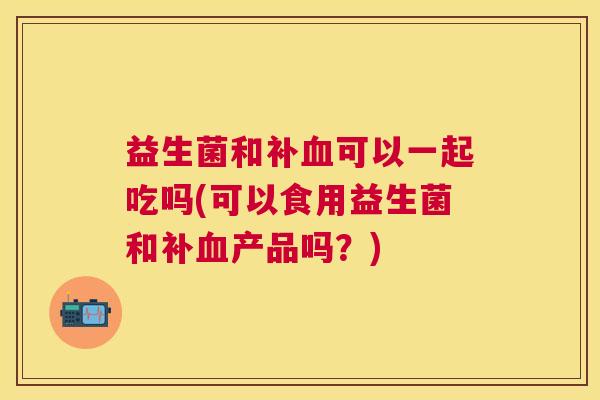 益生菌和补血可以一起吃吗(可以食用益生菌和补血产品吗？)