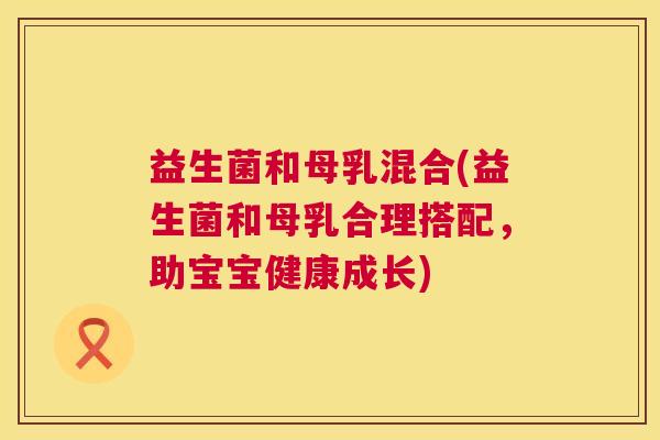 益生菌和母乳混合(益生菌和母乳合理搭配，助宝宝健康成长)