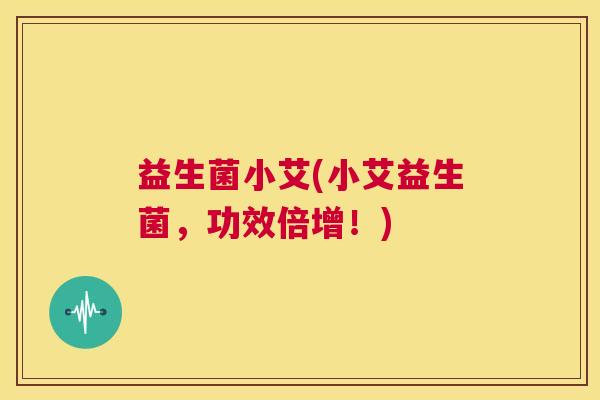 益生菌小艾(小艾益生菌，功效倍增！)