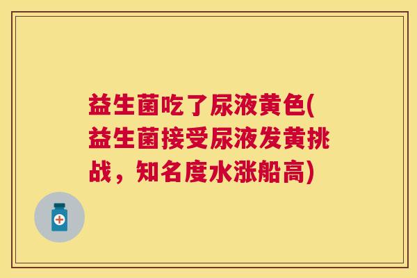 益生菌吃了尿液黄色(益生菌接受尿液发黄挑战，知名度水涨船高)