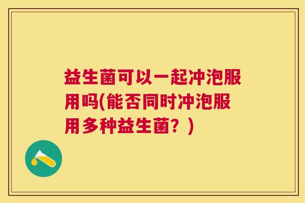 益生菌可以一起冲泡服用吗(能否同时冲泡服用多种益生菌？)