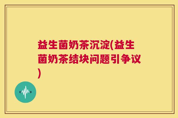 益生菌奶茶沉淀(益生菌奶茶结块问题引争议)