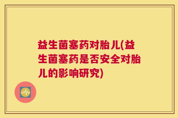 益生菌塞药对胎儿(益生菌塞药是否安全对胎儿的影响研究)