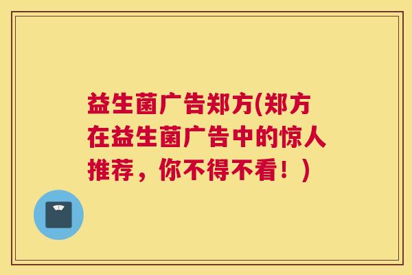 益生菌广告郑方(郑方在益生菌广告中的惊人推荐，你不得不看！)