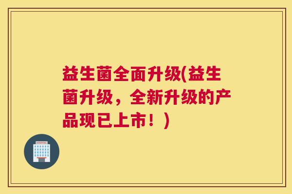 益生菌全面升级(益生菌升级，全新升级的产品现已上市！)