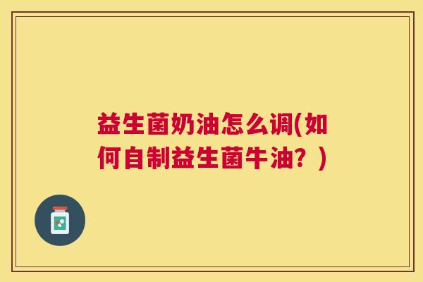 益生菌奶油怎么调(如何自制益生菌牛油？)
