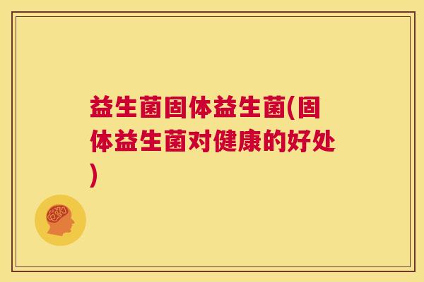益生菌固体益生菌(固体益生菌对健康的好处)