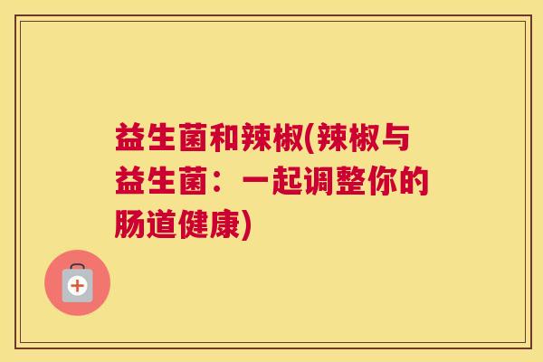 益生菌和辣椒(辣椒与益生菌：一起调整你的肠道健康)