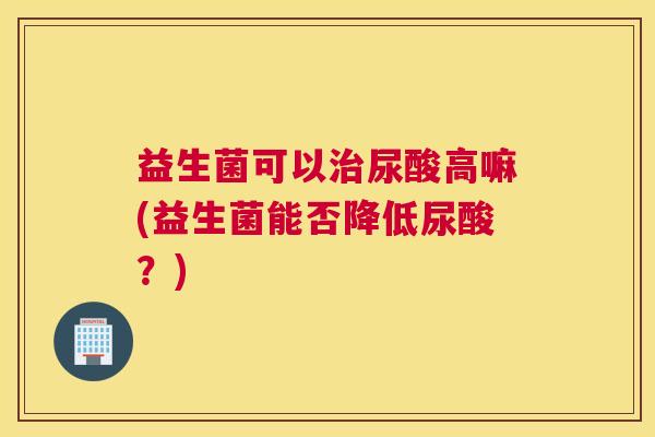 益生菌可以治尿酸高嘛(益生菌能否降低尿酸？)