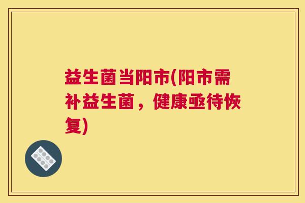 益生菌当阳市(阳市需补益生菌，健康亟待恢复)