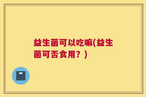 益生菌可以吃嘛(益生菌可否食用？)