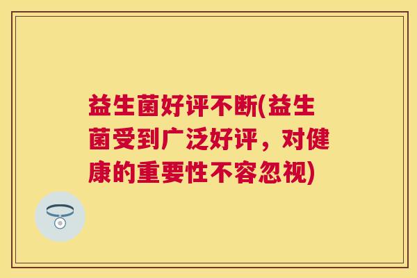 益生菌好评不断(益生菌受到广泛好评，对健康的重要性不容忽视)