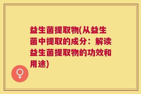 益生菌提取物(从益生菌中提取的成分：解读益生菌提取物的功效和用途)