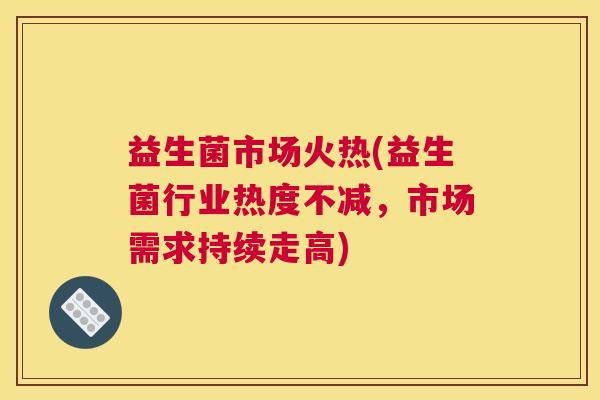 益生菌市场火热(益生菌行业热度不减，市场需求持续走高)