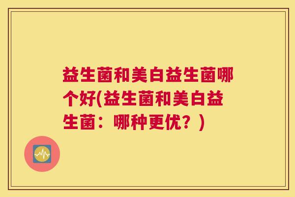 益生菌和美白益生菌哪个好(益生菌和美白益生菌：哪种更优？)