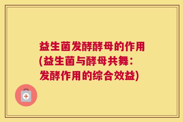益生菌发酵酵母的作用(益生菌与酵母共舞：发酵作用的综合效益)