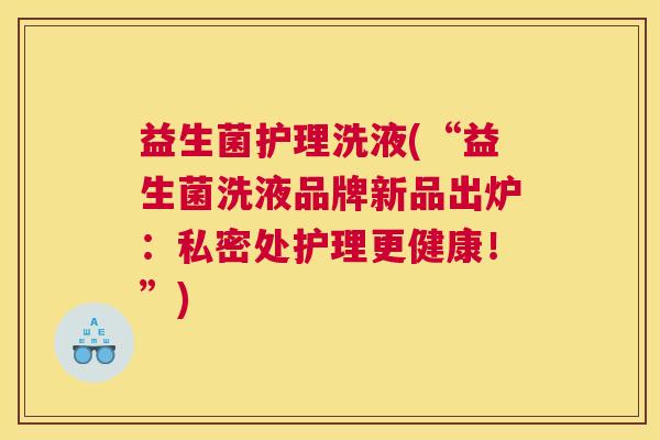 益生菌护理洗液(“益生菌洗液品牌新品出炉：私密处护理更健康！”)