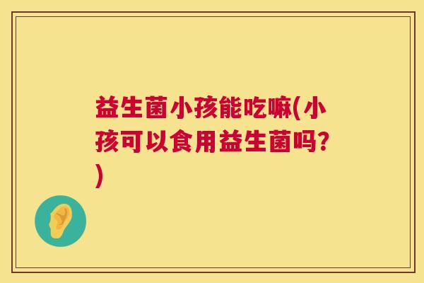 益生菌小孩能吃嘛(小孩可以食用益生菌吗？)