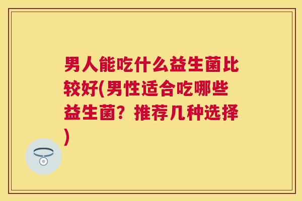 男人能吃什么益生菌比较好(男性适合吃哪些益生菌？推荐几种选择)