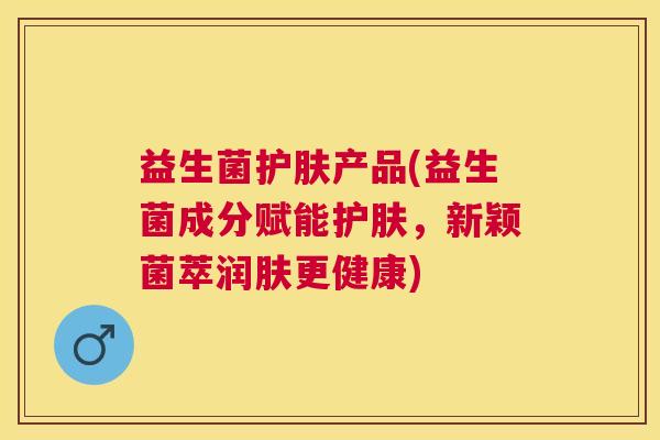 益生菌护肤产品(益生菌成分赋能护肤，新颖菌萃润肤更健康)