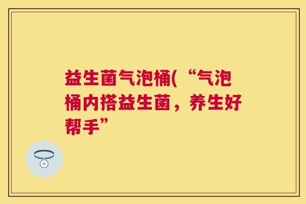 益生菌气泡桶(“气泡桶内搭益生菌，养生好帮手”