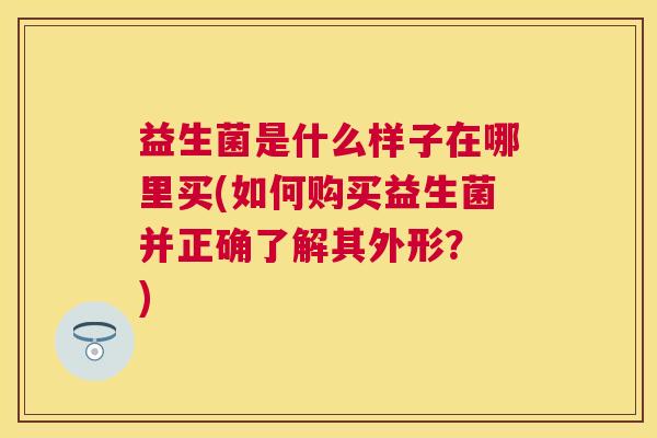 益生菌是什么样子在哪里买(如何购买益生菌并正确了解其外形？ )