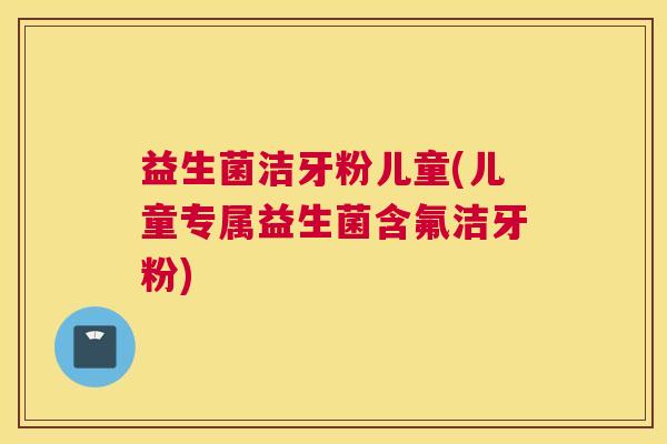 益生菌洁牙粉儿童(儿童专属益生菌含氟洁牙粉)