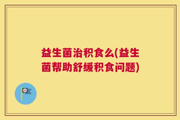 益生菌治积食么(益生菌帮助舒缓积食问题)