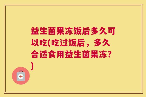 益生菌果冻饭后多久可以吃(吃过饭后，多久合适食用益生菌果冻？)