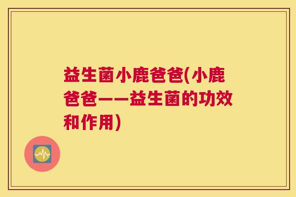 益生菌小鹿爸爸(小鹿爸爸——益生菌的功效和作用)