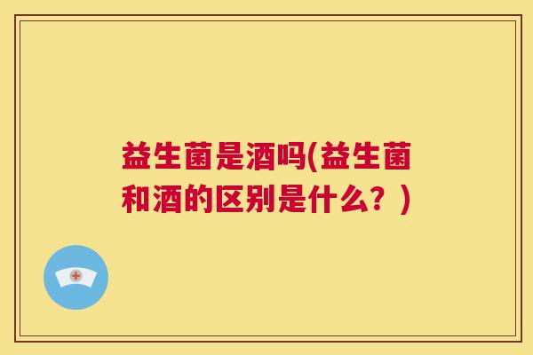 益生菌是酒吗(益生菌和酒的区别是什么？)