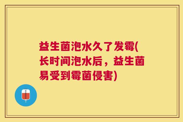 益生菌泡水久了发霉(长时间泡水后，益生菌易受到霉菌侵害)