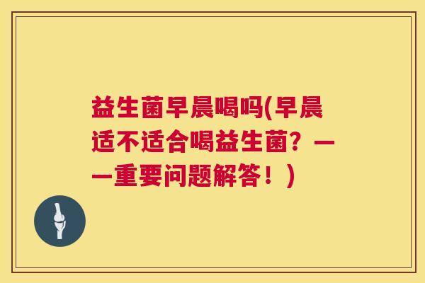 益生菌早晨喝吗(早晨适不适合喝益生菌？——重要问题解答！)