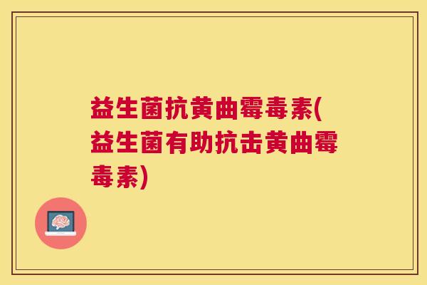 益生菌抗黄曲霉毒素(益生菌有助抗击黄曲霉毒素)