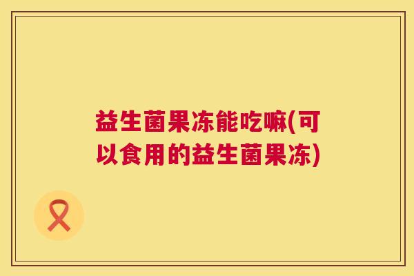 益生菌果冻能吃嘛(可以食用的益生菌果冻)