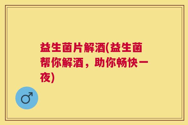 益生菌片解酒(益生菌帮你解酒，助你畅快一夜)