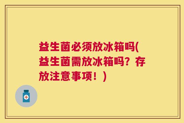 益生菌必须放冰箱吗(益生菌需放冰箱吗？存放注意事项！)
