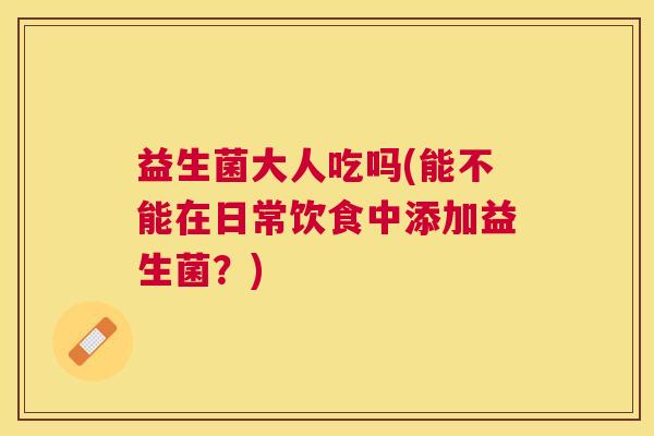 益生菌大人吃吗(能不能在日常饮食中添加益生菌？)