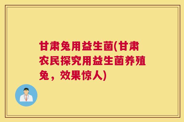 甘肃兔用益生菌(甘肃农民探究用益生菌养殖兔，效果惊人)